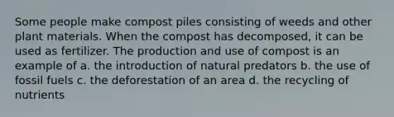 Some people make compost piles consisting of weeds and other plant materials. When the compost has decomposed, it can be used as fertilizer. The production and use of compost is an example of a. the introduction of natural predators b. the use of fossil fuels c. the deforestation of an area d. the recycling of nutrients