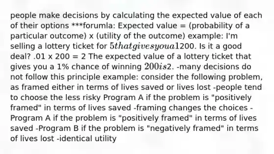 people make decisions by calculating the expected value of each of their options ***forumla: Expected value = (probability of a particular outcome) x (utility of the outcome) example: I'm selling a lottery ticket for 5 that gives you a 1% (1/100) chance of winning200. Is it a good deal? .01 x 200 = 2 The expected value of a lottery ticket that gives you a 1% chance of winning 200 is2. -many decisions do not follow this principle example: consider the following problem, as framed either in terms of lives saved or lives lost -people tend to choose the less risky Program A if the problem is "positively framed" in terms of lives saved -framing changes the choices -Program A if the problem is "positively framed" in terms of lives saved -Program B if the problem is "negatively framed" in terms of lives lost -identical utility