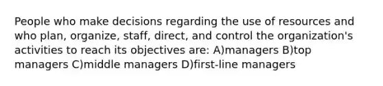 People who make decisions regarding the use of resources and who plan, organize, staff, direct, and control the organization's activities to reach its objectives are: A)managers B)top managers C)middle managers D)first-line managers