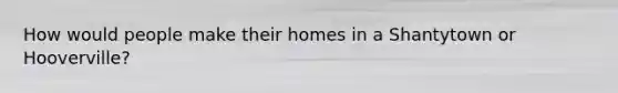 How would people make their homes in a Shantytown or Hooverville?