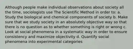 Although people make individual observations about society all the time, sociologists use The Scientific Method in order to: a. Study the biological and chemical components of society b. Make sure that we study society in an absolutely objective way so that there is no question as to whether something is right or wrong c. Look at social phenomena in a systematic way in order to ensure consistency and maximize objectivity d. Quantify social phenomena into experimental categories