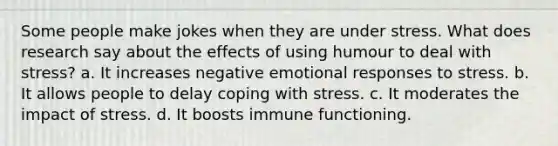 Some people make jokes when they are under stress. What does research say about the effects of using humour to deal with stress? a. It increases negative emotional responses to stress. b. It allows people to delay coping with stress. c. It moderates the impact of stress. d. It boosts immune functioning.