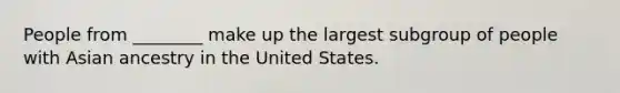 People from ________ make up the largest subgroup of people with Asian ancestry in the United States.