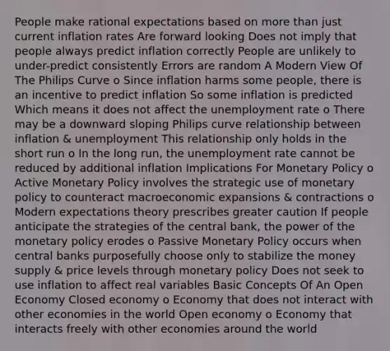 People make rational expectations based on <a href='https://www.questionai.com/knowledge/keWHlEPx42-more-than' class='anchor-knowledge'>more than</a> just current inflation rates Are forward looking Does not imply that people always predict inflation correctly People are unlikely to under-predict consistently Errors are random A Modern View Of The Philips Curve o Since inflation harms some people, there is an incentive to predict inflation So some inflation is predicted Which means it does not affect the <a href='https://www.questionai.com/knowledge/kh7PJ5HsOk-unemployment-rate' class='anchor-knowledge'>unemployment rate</a> o There may be a downward sloping Philips curve relationship between inflation & unemployment This relationship only holds in the short run o In the long run, the unemployment rate cannot be reduced by additional inflation Implications For <a href='https://www.questionai.com/knowledge/kEE0G7Llsx-monetary-policy' class='anchor-knowledge'>monetary policy</a> o Active Monetary Policy involves the strategic use of monetary policy to counteract macroeconomic expansions & contractions o Modern expectations theory prescribes greater caution If people anticipate the strategies of the central bank, the power of the monetary policy erodes o Passive Monetary Policy occurs when central banks purposefully choose only to stabilize the money supply & price levels through monetary policy Does not seek to use inflation to affect real variables Basic Concepts Of An Open Economy Closed economy o Economy that does not interact with other economies in the world Open economy o Economy that interacts freely with other economies around the world