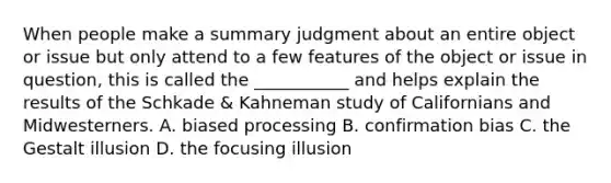 When people make a summary judgment about an entire object or issue but only attend to a few features of the object or issue in question, this is called the ___________ and helps explain the results of the Schkade & Kahneman study of Californians and Midwesterners. A. biased processing B. confirmation bias C. the Gestalt illusion D. the focusing illusion