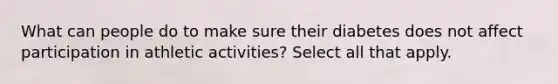 What can people do to make sure their diabetes does not affect participation in athletic activities? Select all that apply.