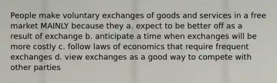 People make voluntary exchanges of goods and services in a free market MAINLY because they a. expect to be better off as a result of exchange b. anticipate a time when exchanges will be more costly c. follow laws of economics that require frequent exchanges d. view exchanges as a good way to compete with other parties