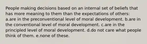 People making decisions based on an internal set of beliefs that has more meaning to them than the expectations of others: a.are in the preconventional level of moral development. b.are in the conventional level of moral development. c.are in the principled level of moral development. d.do not care what people think of them. e.none of these.