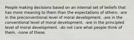 People making decisions based on an internal set of beliefs that has more meaning to them than the expectations of others: -are in the preconventional level of moral development. -are in the conventional level of moral development. -are in the principled level of moral development. -do not care what people think of them. -none of these.