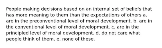 People making decisions based on an internal set of beliefs that has more meaning to them than the expectations of others a. are in the preconventional level of moral development. b. are in the conventional level of moral development. c. are in the principled level of moral development. d. do not care what people think of them. e. none of these.