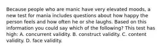 Because people who are manic have very elevated moods, a new test for mania includes questions about how happy the person feels and how often he or she laughs. Based on this information you could say which of the following? This test has high: A. concurrent validity. B. construct validity. C. content validity. D. face validity.