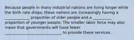 Because people in many industrial nations are living longer while the birth rate drops, these nations are increasingly having a _____________ proportion of older people and a __________ proportion of younger people; The smaller labor force may also mean that governments will have fewer ______________________________ to provide these services.