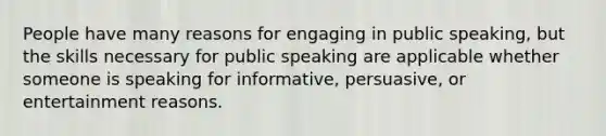 People have many reasons for engaging in public speaking, but the skills necessary for public speaking are applicable whether someone is speaking for informative, persuasive, or entertainment reasons.