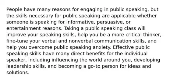 People have many reasons for engaging in public speaking, but the skills necessary for public speaking are applicable whether someone is speaking for informative, persuasive, or entertainment reasons. Taking a public speaking class will improve your speaking skills, help you be a more critical thinker, fine-tune your verbal and nonverbal communication skills, and help you overcome public speaking anxiety. Effective public speaking skills have many direct benefits for the individual speaker, including influencing the world around you, developing leadership skills, and becoming a go-to person for ideas and solutions.