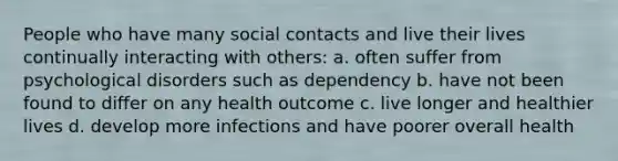 People who have many social contacts and live their lives continually interacting with others: a. often suffer from psychological disorders such as dependency b. have not been found to differ on any health outcome c. live longer and healthier lives d. develop more infections and have poorer overall health