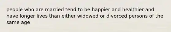 people who are married tend to be happier and healthier and have longer lives than either widowed or divorced persons of the same age