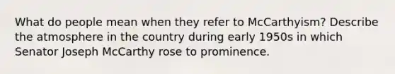 What do people mean when they refer to McCarthyism? Describe the atmosphere in the country during early 1950s in which Senator Joseph McCarthy rose to prominence.