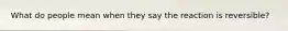 What do people mean when they say the reaction is reversible?