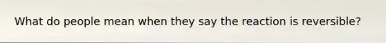 What do people mean when they say the reaction is reversible?