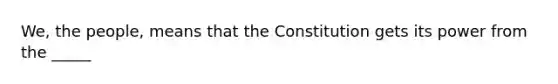 We, the people, means that the Constitution gets its power from the _____