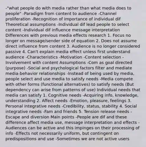 -"what people do with media rather than what media does to people" -Paradigm from content to audience -Channel proliferation -Recognition of importance of individual dif Theoretical assumptions -Individual dif lead people to select content -Individual dif influence message interpretation Differences with previous media effects research 1. Focus no longer on message/sender side of equation 2. Does not assume direct influence from content 3. Audience is no longer considered passive 4. Can't explain media effect unless first understand audience -Characteristics -Motivation -Content selection -Involvement with content Assumptions -Com as goal directed (purpose) -Social and psychological factors filter and mediate media-behavior relationships -Instead of being used by media, people select and use media to satisfy needs -Media compete with other forms (functional alternatives) to satisfy needs (But dependency can arise from patterns of use) Individual needs that media can satisfy 1. Cognitive needs -Acquiring info, knowledge, understanding 2. Affect needs -Emotion, pleasure, feelings 3. Personal integrative needs -Credibility, status, stability 4. Social integrative needs -Fam and friends 5. Tension release needs -Escape and diversion Main points -People are dif and these difference affect media use, message interpretation and effects -Audiences can be active and this impinges on their processing of info -Effects not necessarily uniform, but contingent on predispositions and use -Sometimes we are not active users