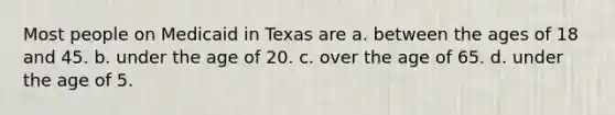 Most people on Medicaid in Texas are a. between the ages of 18 and 45. b. under the age of 20. c. over the age of 65. d. under the age of 5.