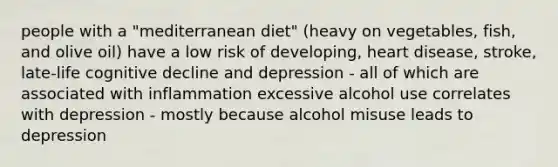 people with a "mediterranean diet" (heavy on vegetables, fish, and olive oil) have a low risk of developing, heart disease, stroke, late-life cognitive decline and depression - all of which are associated with inflammation excessive alcohol use correlates with depression - mostly because alcohol misuse leads to depression