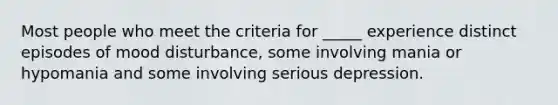 Most people who meet the criteria for _____ experience distinct episodes of mood disturbance, some involving mania or hypomania and some involving serious depression.