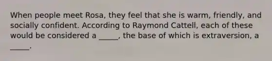 When people meet Rosa, they feel that she is warm, friendly, and socially confident. According to Raymond Cattell, each of these would be considered a _____, the base of which is extraversion, a _____.