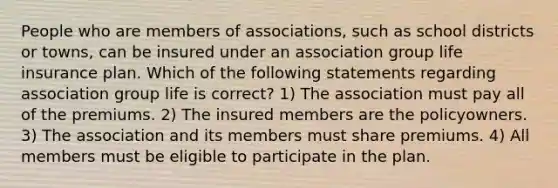 People who are members of associations, such as school districts or towns, can be insured under an association group life insurance plan. Which of the following statements regarding association group life is correct? 1) The association must pay all of the premiums. 2) The insured members are the policyowners. 3) The association and its members must share premiums. 4) All members must be eligible to participate in the plan.