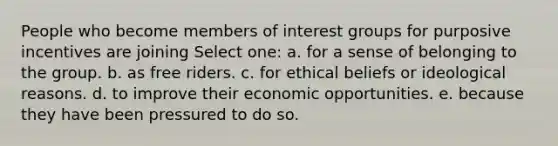 People who become members of interest groups for purposive incentives are joining Select one: a. for a sense of belonging to the group. b. as free riders. c. for ethical beliefs or ideological reasons. d. to improve their economic opportunities. e. because they have been pressured to do so.