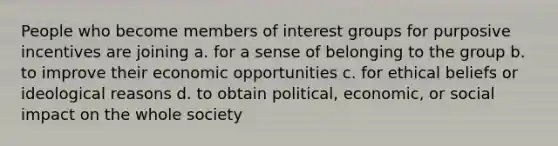 People who become members of interest groups for purposive incentives are joining a. for a sense of belonging to the group b. to improve their economic opportunities c. for ethical beliefs or ideological reasons d. to obtain political, economic, or social impact on the whole society