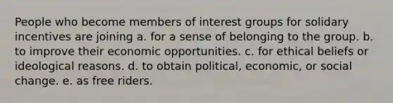 People who become members of interest groups for solidary incentives are joining a. for a sense of belonging to the group. b. to improve their economic opportunities. c. for ethical beliefs or ideological reasons. d. to obtain political, economic, or social change. e. as free riders.