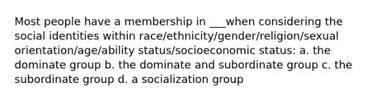 Most people have a membership in ___when considering the social identities within race/ethnicity/gender/religion/sexual orientation/age/ability status/socioeconomic status: a. the dominate group b. the dominate and subordinate group c. the subordinate group d. a socialization group