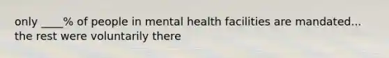 only ____% of people in mental health facilities are mandated... the rest were voluntarily there