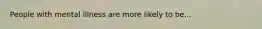 People with mental illness are more likely to be...