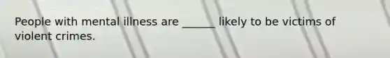 People with mental illness are ______ likely to be victims of violent crimes.