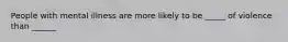 People with mental illness are more likely to be _____ of violence than ______