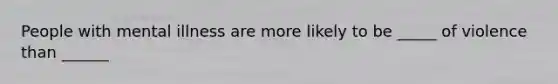 People with mental illness are more likely to be _____ of violence than ______
