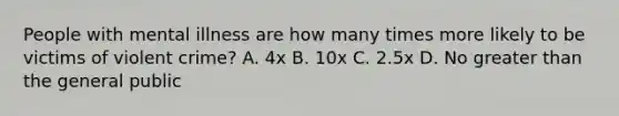 People with mental illness are how many times more likely to be victims of violent crime? A. 4x B. 10x C. 2.5x D. No greater than the general public