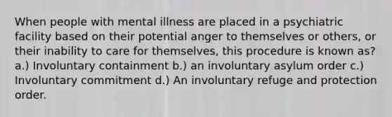 When people with mental illness are placed in a psychiatric facility based on their potential anger to themselves or others, or their inability to care for themselves, this procedure is known as? a.) Involuntary containment b.) an involuntary asylum order c.) Involuntary commitment d.) An involuntary refuge and protection order.