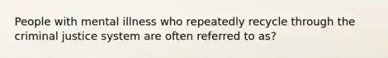 People with mental illness who repeatedly recycle through the criminal justice system are often referred to as?