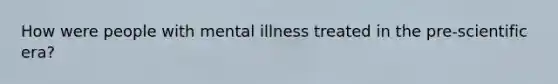 How were people with mental illness treated in the pre-scientific era?