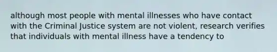 although most people with mental illnesses who have contact with the Criminal Justice system are not violent, research verifies that individuals with mental illness have a tendency to