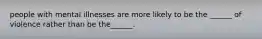 people with mental illnesses are more likely to be the ______ of violence rather than be the______.