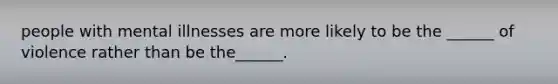 people with mental illnesses are more likely to be the ______ of violence rather than be the______.