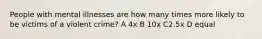 People with mental illnesses are how many times more likely to be victims of a violent crime? A 4x B 10x C2.5x D equal