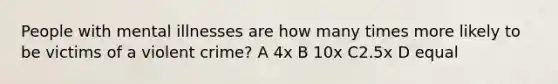 People with mental illnesses are how many times more likely to be victims of a violent crime? A 4x B 10x C2.5x D equal