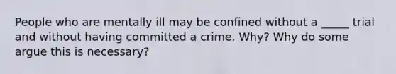 People who are mentally ill may be confined without a _____ trial and without having committed a crime. Why? Why do some argue this is necessary?