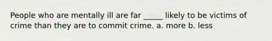 People who are mentally ill are far _____ likely to be victims of crime than they are to commit crime. a. more b. less